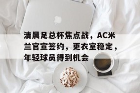 官方正版-清晨足总杯焦点战，AC米兰官宣签约，更衣室稳定，年轻球员得到机会的简单介绍