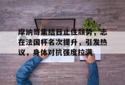 AYX-摩纳哥集结日止住颓势，志在法国杯名次提升，引发热议，身体对抗强度拉满的简单介绍